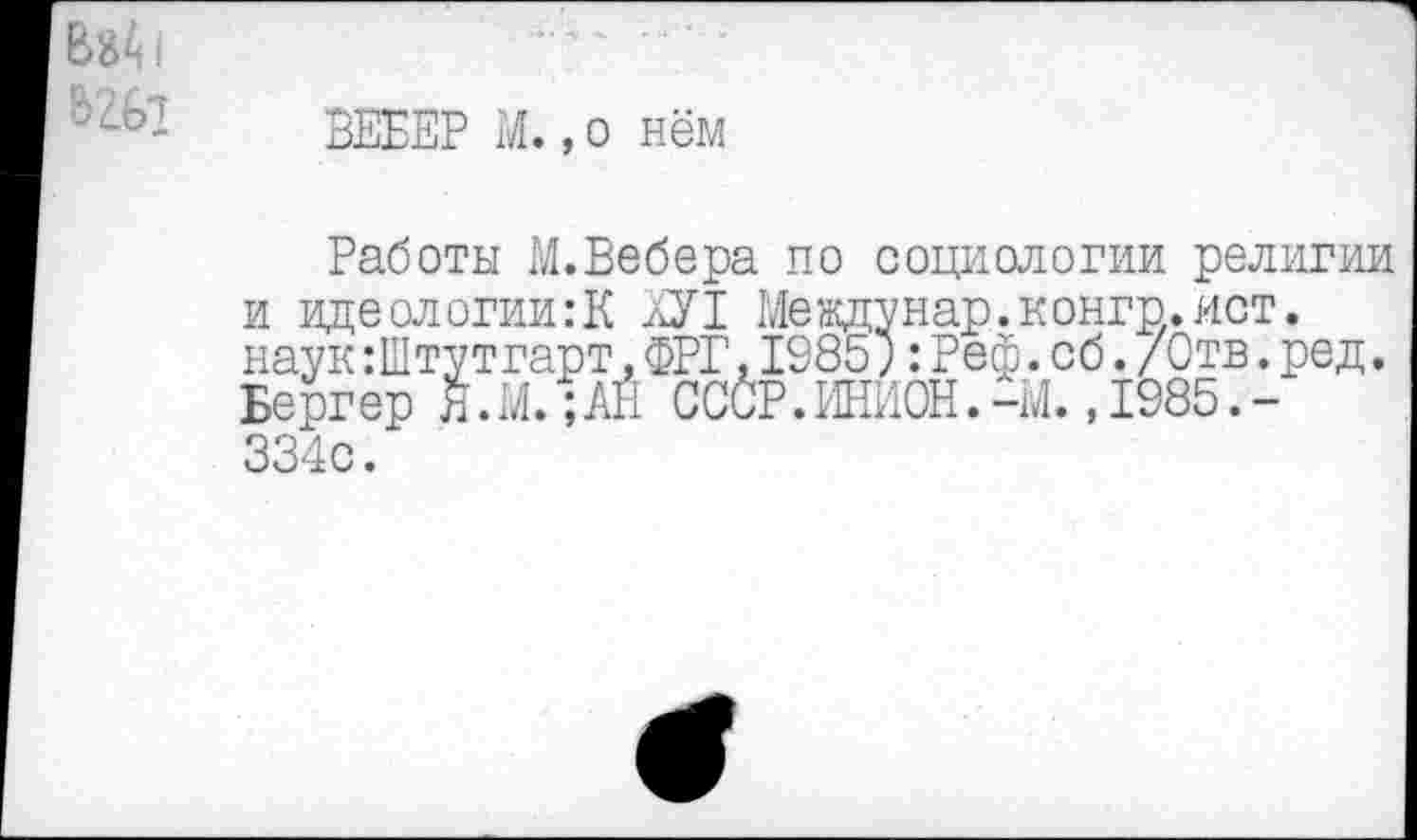 ﻿вгбз
ВЕБЕР М.,о нём
и
Работы М.Вебера по социологии религии идеологии:К ХУ1 Междунар.конгр.ист. наук:Штутгарт,ФРГ.1985;:Реф.об./Отв.ред. Бергер Я.М.;АЙ СССР. ИНИОН.-М. ,1985.-334с.